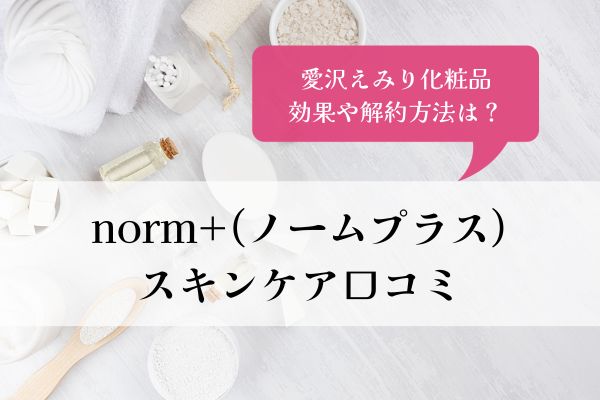 norm+・スキンケア・口コミ・愛沢えみり・化粧品・ノームプラス・効果・解約方法